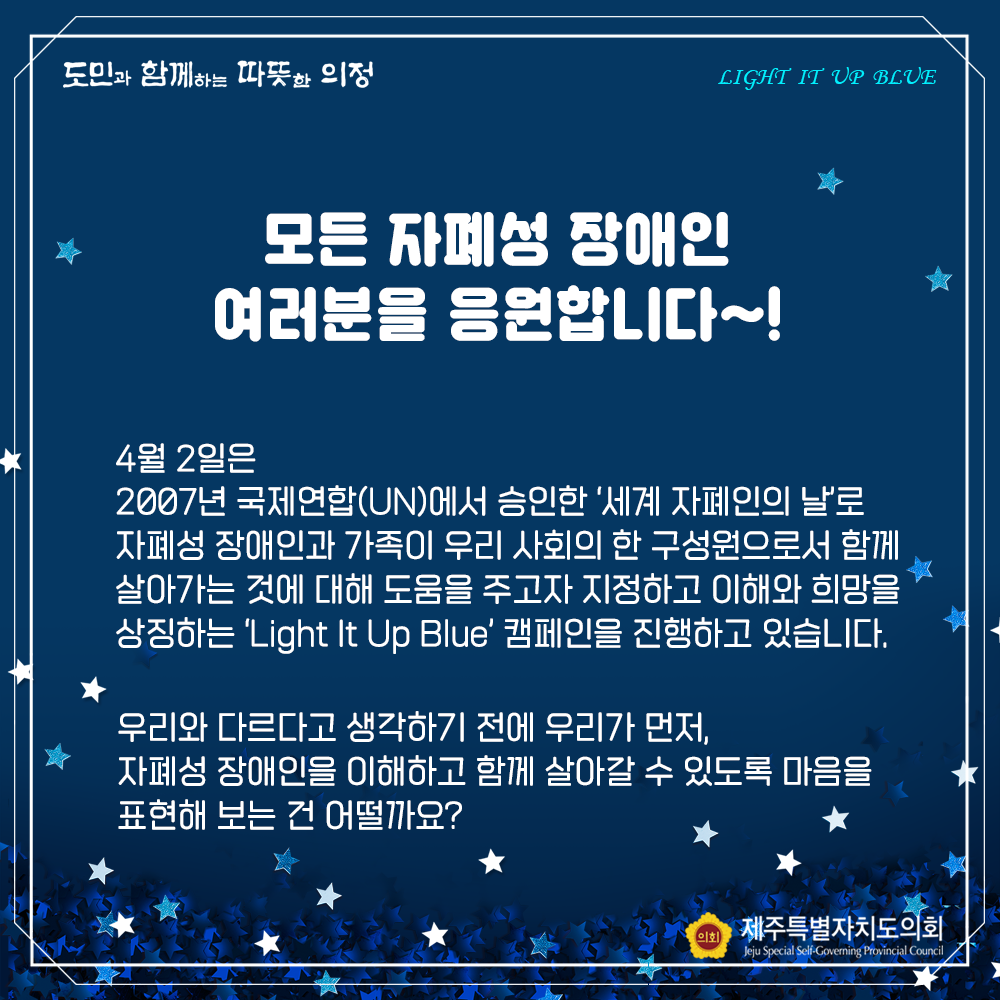 모든 자폐성 장애인 여러분을 응원합니다~!  4월2일은 2007년 국제연합(UN)에서 승인한  '세계 자폐인의 날'로 자폐성 장애인과 가족이 우리 사회의 한 구성원으로서 함께 살아가는 것에 대해 도움을 주고자 지정하고 이해와 희망을 상징하는 'Light It Blue' 캨페인을 진행하고 있습니다.  우리와 다르다고 생각하기 전에 우리가 먼저, 자폐성 장애인을 이해하고 함께 살아갈 수 있도록 마음을 표현해 보는 건 어떨까요?