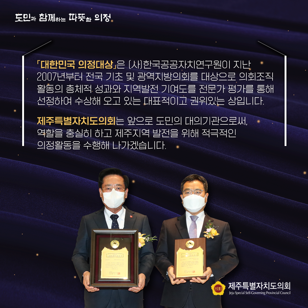 대한민국 의정대상은 (사)한국공공자치연구원이 지난 2007년부터 전국 기초 및 광역지방의회를 대상으로 의회조직 활동의 총체적 성과와 지역발전 기여도를 전문가 평가를 통해 선정하여 수상해 오고 있는 대표적이고 권위있는 상입니다.  제주특별자치도의회는 앞으로 도민의 대의기관으로써, 역할을 충실히 하고 제주지역 발전을 위해 적극적인 의정활동을 수행해 나가겠습니다.