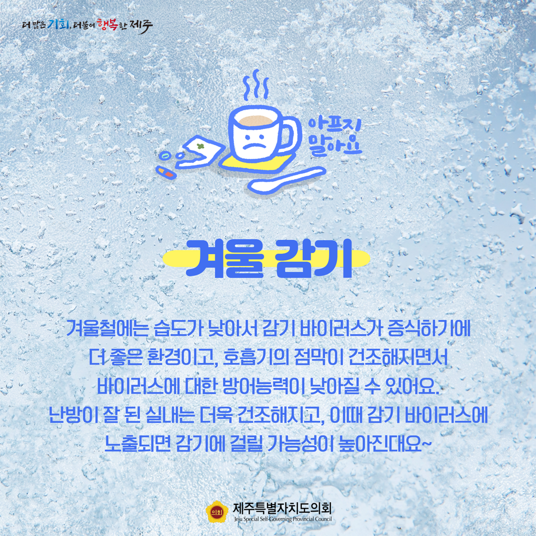 아프지 말아요, 겨울 감기 겨울철에는 습도가 낮아서 감기 바이러스가 증식하기에 더 좋은 환경이고, 호흡기의 점막이 건조해지면서 바이러스에 대한 방어능력이 낮아질 수 있어요. 난방이 잘 된 실내는 더욱 건조해지고, 이때 감기 바이러스에 노출되면 감기에 걸릴 가능성이 높아진대요~