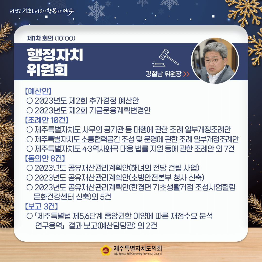 제1차 회의(10:00) 행정자치위원회 / [예산안] ○ 2023년도 제2회 추가경정 예산안 심사 ○ 2023년도 제2회 기금운용계획변경안 [조례안 10건] ○ 제주특별자치도 사무의 공기관 등 대행에 관한 조례 일부개정조례안 ○ 제주특별자치도 소통협력공간 조성 및 운영에 관한 조례 일부개정조례안 ○ 제주특별자치도 4.3역사왜곡 대응 법률 지원 등에 관한 조례안 외 7건 [동의안 8건] ○ 2023년도 공유재산관리계획안(해녀의 전당 건립 사업) ○ 2023년도 공유재산관리계획안(소방안전본부 청사 신축) ○ 2023년도 공유재산관리계획안(한경면 기초생활거점 조성사업힐링 문화건강센터 신축)외 5건 [보고 3건] 「제주특별법 제5,6단계 중앙권한 이양에 따른 재정수요 분석 연구용역」 결과 보고(예산담당관) 외 2건