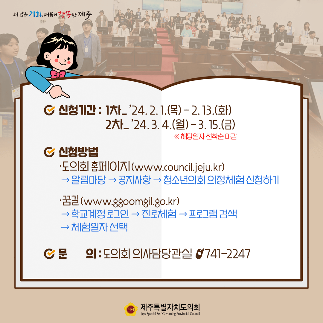 신청기간:1차-'24.2.1(목)~2.13(화)   2차-'24.3.4.(월)~3.15.(금)(※해당일자 선착순 마감)  신청방법:도의회 홈페이지-알림사항-공지사항-청소년의회 의정체험 신청하기    꿈길-학교계정로그인-진로체험-프로그램검색-체험일자 선택   문의:도의회 의사담당관실 ☎ 741-2247