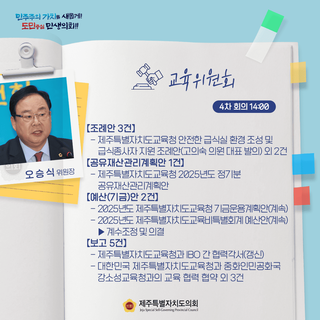 민주주의 가치를 새롭게! 도민중심 민생의회!! 오승식 위원장 교육위원회 4차 회의 14:00 [조례안 3건] - 제주특별자치도교육청 안전한 급식실 환경 조성 및 급식종사자 지원 조례안(고의숙 의원 대표발의)외 2건 [공유재산관리계획안 1건] - 제주특별자치도교육청 2025년도 정기분 공유재산관리계획안 [예산(기금)안 2건] - 2025년도 제주특별자치도교육청 기금운용계획안(계속) - 2025년도 제주특별자치도교육비특별회계 예산안(계속) 계수조정 및 의결 [보고 5건] 제주특별자치도교육청과 IBO 간 협력각서(갱신) - 대한민국 제주특별자치도교육청과 중화인민공화국 강소성교육청과의 교육 협력 협약 외 3건 제주특별자치도의회 Jeju Special Self-Governing Provincial Council