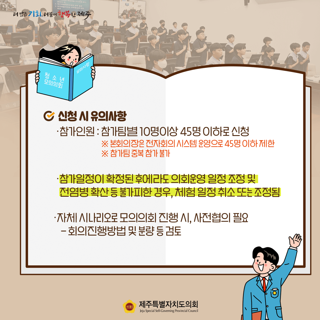 신청시 유의사항   참가인원:참가팀별 10명이상 45명이하로 신청(※본회의장은 전자회의시스템 운영으로 45명 이하제한/참가팀 중복참가 불가)   참가일정이 확정된 후에라도 의정운영 일정 조정 및 전염병 확산 등 불가피한 경우, 체험일정 취소 또는 조정됨   자체 시나리오로 모의의회 진행시, 사전협의 필요-회의진행방법 및 분량 등 검토