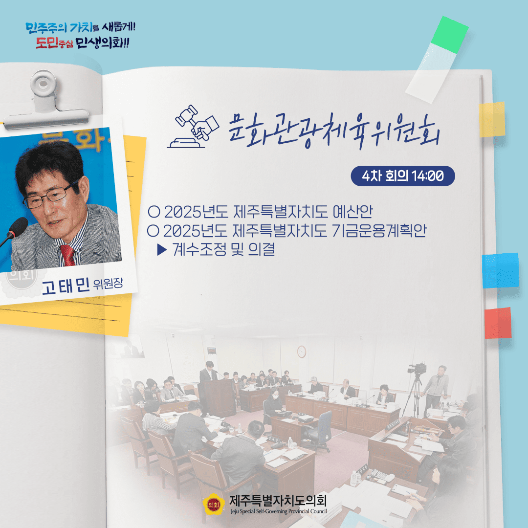 민주주의 가치를 새롭게! 도민중심 민생의회!! 고태민 위원장 문화관광체육위원회 4차 회의 14:00 ○ 2025년도 제주특별자치도 예산안 ○ 2025년도 제주특별자치도 기금운용계획안 계수조정 및 의결 제주특별자치도의회 Jeju Special Self-Governing Provincial Council