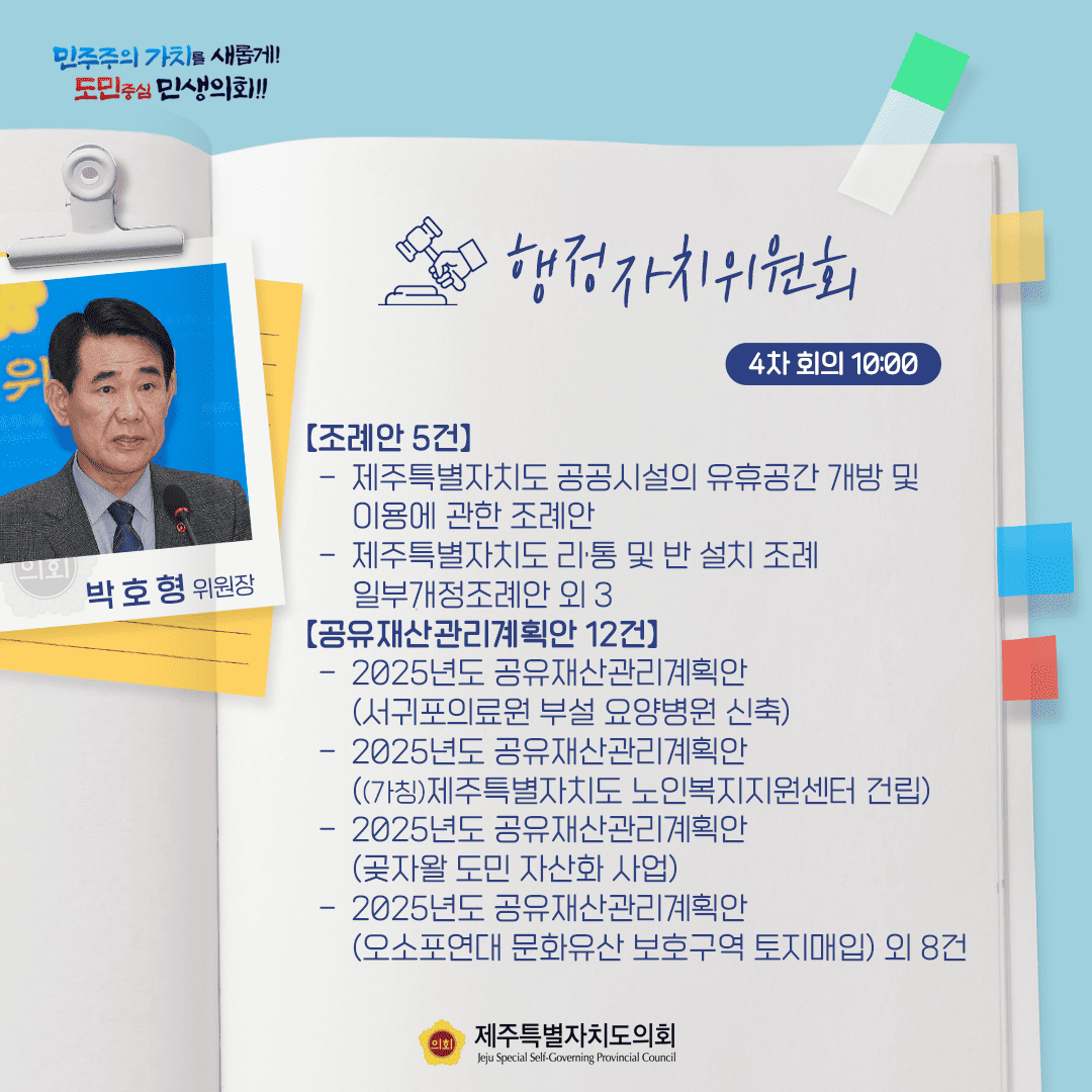 민주주의 가치를 새롭게! 도민중심 민생의회!! 박호형 위원장 행정자치위원회 4차 회의 10:00 [조례안 5건] - 제주특별자치도 공공시설의 유휴공간 개방 및 이용에 관한 조례안 - 제주특별자치도리통 및 반 설치 조례 일부개정조례안 외 3 [공유재산관리계획안 12건] - 2025년도 공유재산관리계획안 (서귀포의료원 부설 요양병원 신축) - 2025년도 공유재산관리계획안 (가칭)제주특별자치도 노인복지지원센터 건립) - 2025년도 공유재산관리계획안 (곶자왈도민 자산화 사업) - 2025년도 공유재산관리계획안 (오소포연대 문화유산 보호구역 토지매입) 외 8건 제주특별자치도의회 Jeju Special Self-Governing Provincial Council