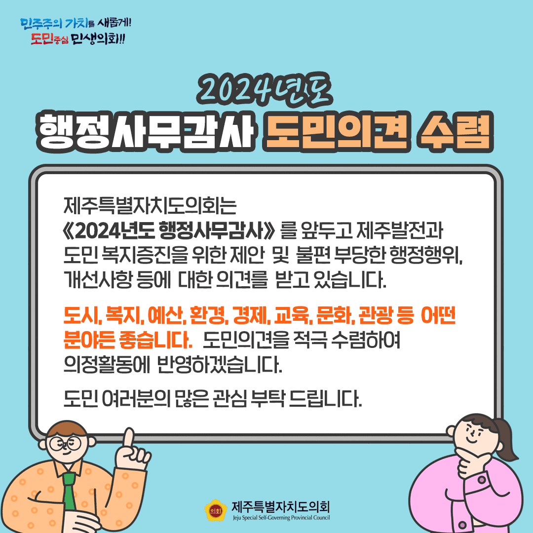 2024년도 행정사무감사 도민의 견 수렴- 도의회는 2024년도 행정사무감사를 앞두고 제주발전과 도민복지증진을 위한 제안 및 불편부당한 행정행위, 개선사항등에 대한 의견을 받고 있습니다.  도시, 복지, 예산, 환경, 경제, 교육, 문화, 관광 등 어떤 분야든 좋습니다. 도민의견을 적극 수렴하여 의정활동에ㅔ 반영하겠습니다. 도민여러분의 많은 관심 부탁드립니다.
