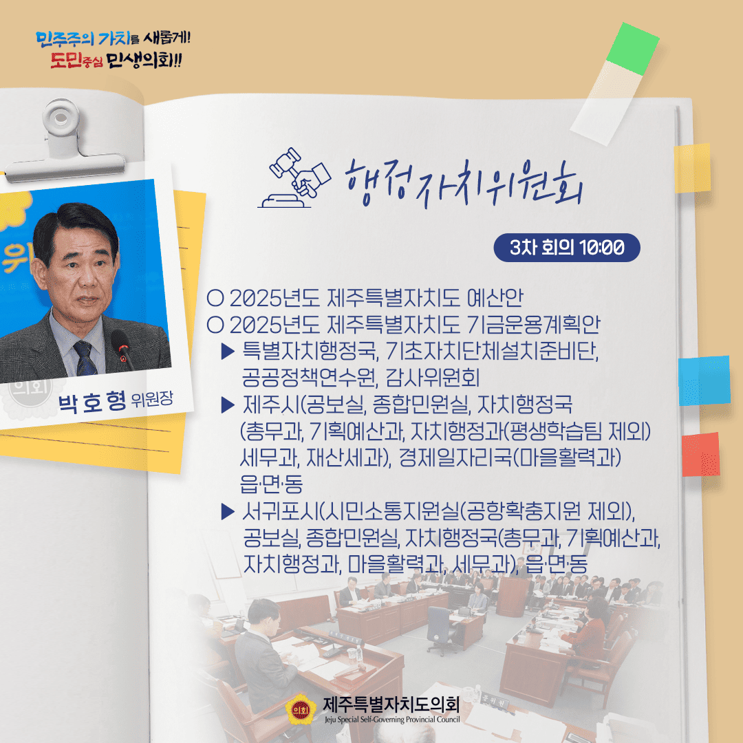 민주주의 가치를 새롭게! 도민중심 민생의회!! 박호형 위원장 행정자치위원회 3차 회의 10:00 ○ 2025년도 제주특별자치도 예산안 ○ 2025년도 제주특별자치도 기금운용계획안  - 특별자치행정국, 기초자치단체설치준비단, 공공정책연수원, 감사위원회 - 제주시(공보실, 종합민원실, 자치행정국 (총무과 기획예산과 자치행정과(평생학습팀 제외) 세무과, 재산세과), 경제일자리국(마을활력과) 읍면동 - 서귀포시(시민소통지원실(공항확충지원 제외), 공보실, 종합민원실, 자치행정국(총무과 기획예산과, 자치행정과, 마을활력과, 세무과), 읍·면·동 제주특별자치도의회 Jeju Special Self-Governing Provincial Council