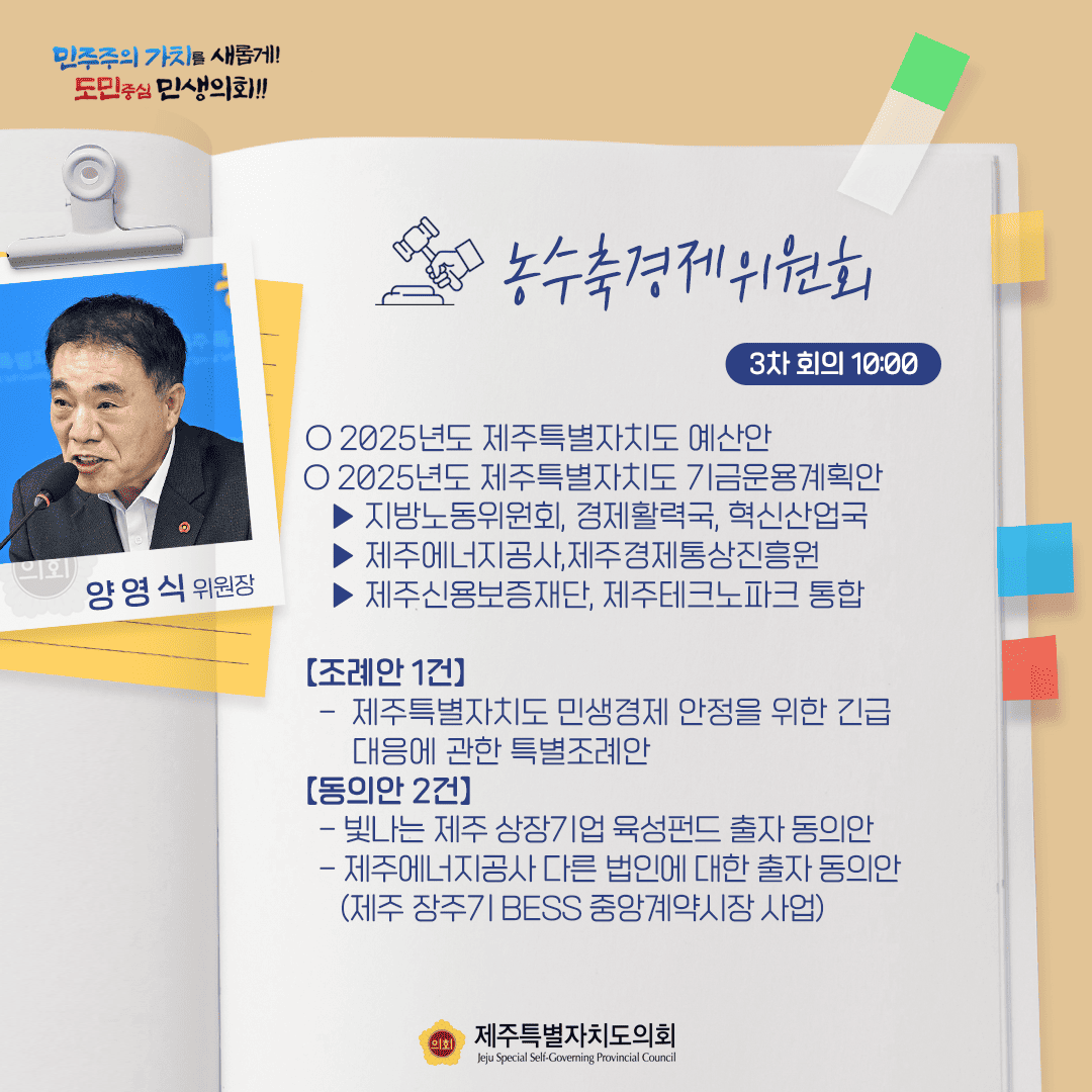 민주주의 가치를 새롭게! 도민중심 민생의회!! 양영식 위원장 농수축경제위원회 3차 회의 10:00 ○ 2025년도 제주특별자치도 예산안 ○ 2025년도 제주특별자치도 기금운용계획안 - 지방노동위원회, 경제활력국, 혁신산업국 - 제주에너지공사,제주경제통상진흥원 - 제주신용보증재단, 제주테크노파크 통합 [조례안 1건] - 제주특별자치도 민생경제 안정을 위한 긴급 대응에 관한 특별조례안 [동의안 2건] - 빛나는 제주 상장기업 육성펀드 출자 동의안 - 제주에너지공사 다른 법인에 대한 출자 동의안 (제주 장주기 BESS 중앙계약시장 사업) 제주특별자치도의회 Jeju Special Self-Governing Provincial Council