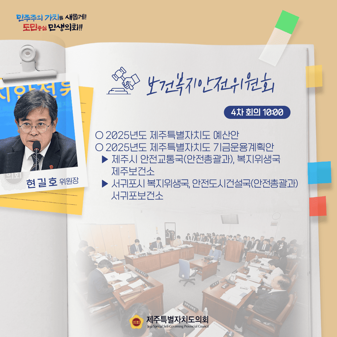 민주주의 가치를 새롭게! 도민중심 민생의회!! 현길호 위원장 보건복지안전위원회 4차 회의 10:00 ○ 2025년도 제주특별자치도 예산안 ○ 2025년도 제주특별자치도 기금운용계획안 - 제주시 안전교통국(안전총괄과), 복지위생국 제주보건소 - 서귀포시 복지위생국, 안전도시건설국(안전총괄과) 서귀포보건소 제주특별자치도의회 Jeju Special Self-Governing Provincial Council