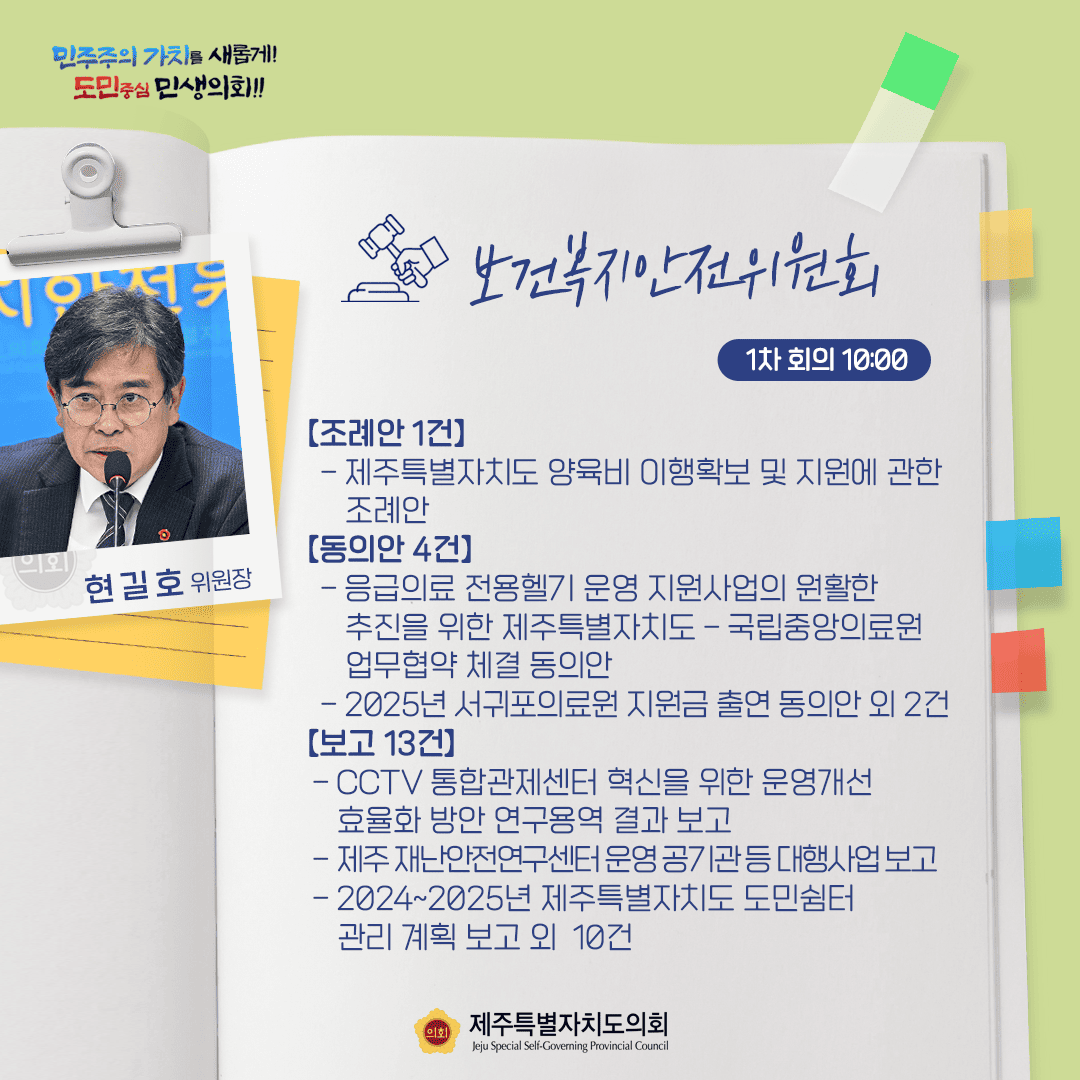 보건복지안전위원회(현길호위원장)조례안 1건-제주특별자치도 양육비 이행확보 및 지원에 관한 조례안   동의안4건-응급의료 전용헬기 운영 지원사업의 원활한 추진을 위한 제주특별자치도-국립중앙의료원 업무협약 체결 동의안   -2025서귀포의료원 지원금 출연 동의안 외 2건   보고13건-cctv통합관제센터 혁신을 위한 운영개선 효율화 방안 연구용역결과보고 외 12건
