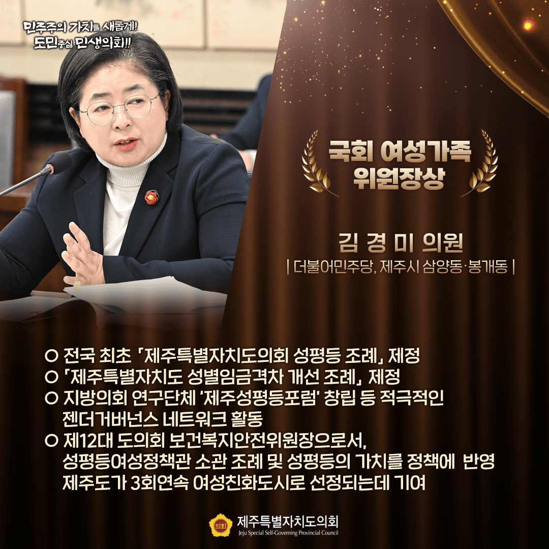 국회 여성가족 위원장상 김경미 의원 더불어민주당, 제주시 삼양동·봉개동 о전국 최초 제주특별자치도의회 성평등 조례 제정 - 제주특별자치도 성별임금격차 개선 조례 제정 - 지방의회 연구단체 '제주성평등포럼 창립 등 적극적인 젠더거버넌스 네트워크 활동 - 제12대 도의회 보건복지안전위원장으로서, 성평등여성정책관 소관 조례 및 성평등의 가치를 정책에 반영 제주도가 3회연속 여성친화도시로 선정되는데 기여 민주주의가치를 새롭게! 도민중심 민생의!!!! 제주특별자치도의회 Jeju Special Self-Governing Provincial Council