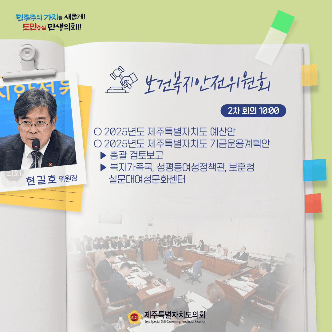 보건복지안전위원회 2차 회의 10:00  2025년도 제주특별자치도 예산안   2025년도 제주특별자치도 기금운용계획안  총괄검토보고, 복지가족국, 성평등여성정책관, 보훈청 설문대여성문화센터