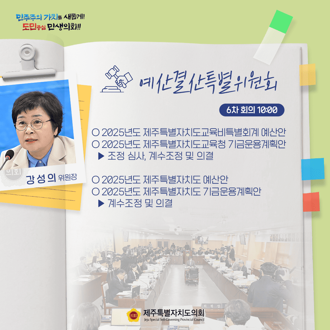 민주주의 가치를 새롭게! 도민중심 민생의회!! 강성의 위원장 예산결산특별위원회 6차 회의 10:00 ○ 2025년도 제주특별자치도교육비특별회계 예산안 ○ 2025년도 제주특별자치도교육청 기금운용계획안  - 조정 심사, 계수조정 및 의결 ○ 2025년도 제주특별자치도 예산안 ○ 2025년도 제주특별자치도 기금운용계획안 - 계수조정 및 의결 제주특별자치도의회 Jeju Special Self-Governing Provincial Council