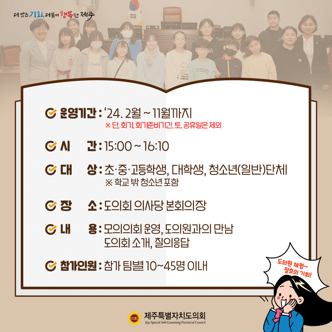 운영기간:'24.2월~11월까지(단, 회기, 회기준비기간, 토공휴일은 제외)  시간:15:00~16:10  대상:초중고등학생, 대학생, 청소년(일반)단체(학교밖 청소년 포함)   장소:도의회 의사당 본회의장   내용:모의의회 운영, 도의원과의 만남, 도의회 소개, 질의응답    참가인원:참가팀별 10~45명 이내