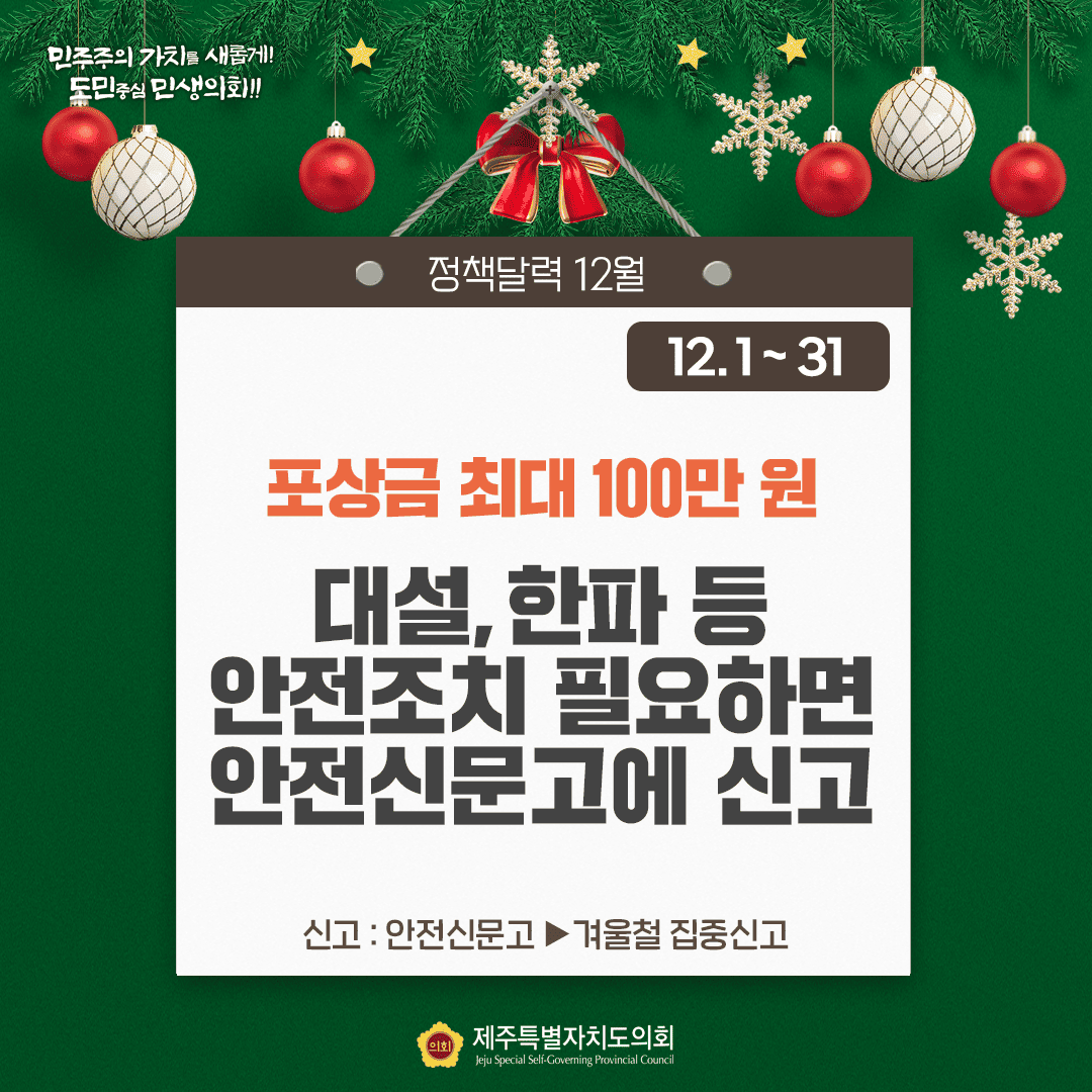 민주주의 가치를 새롭게!! 도민중심 민생의회!! 정책달력 12월 12.1~31 포상금 최대 100만원 대설, 한파 등 안전조치 필요하면 안전신문고에 신고 신고:안전신문고>겨울철 집중신고 제주특별자치도의회