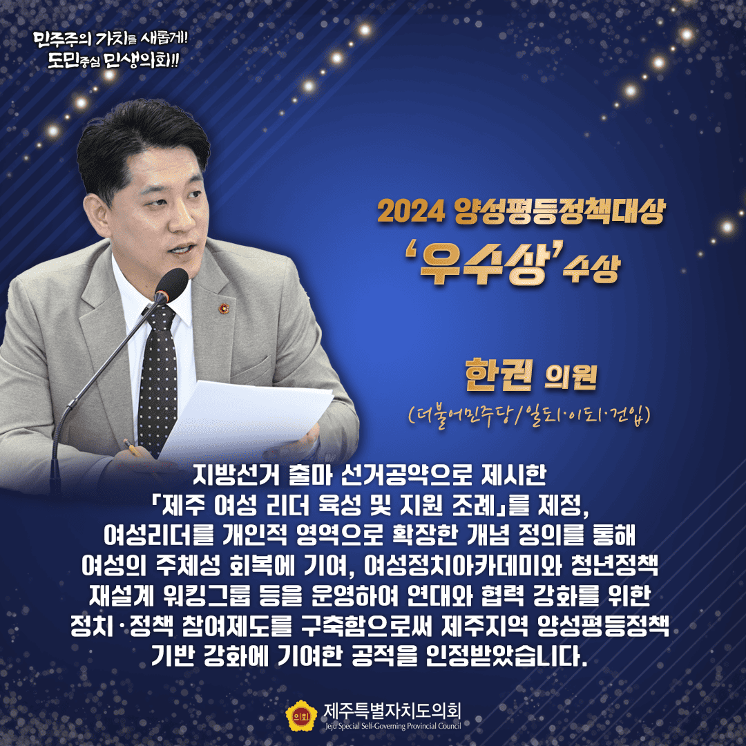 민주주의 가치를 새롭게!! 도민중심 민생의회!! 2024 양성평등정책대상 '우수상' 수상 한권 의원 (더불어민주당/일도1·이도1·건입) 지방선거 출마 선거공약으로 제시한 제주 여성 리더 육성 및 지원 조례」를 제정, 여성리더를 개인적 영역으로 확장한 개념 정의를 통해 여성의 주체성 회복에 기여, 여성정치아카데미와 청년정책 재설계 워킹그룹 등을 운영하여 연대와 협력 강화를 위한 정치·정책 참여제도를 구축함으로써 제주지역 양성평등정책 기반 강화에 기여한 공적을 인정받았습니다. 의회 제주특별자치도의회 Jeju Special Self-Governing Provincial Council