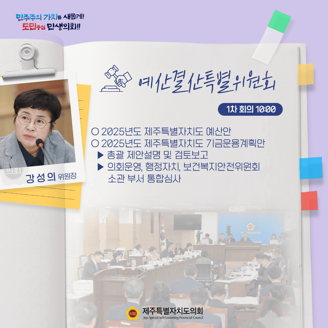 민주주의 가치를 새롭게! 도민중심 민생의회!! 예산결산특별위원회 1차 회의 10:00 강성의 위원장 ○ 2025년도 제주특별자치도 예산안 ○ 2025년도 제주특별자치도 기금운용계획안 - 의회운영, 행정자치, 보건복지안전위원회 소관 부서 통합심사 제주특별자치도의회 Jeju Special Self-Governing Provincial Council