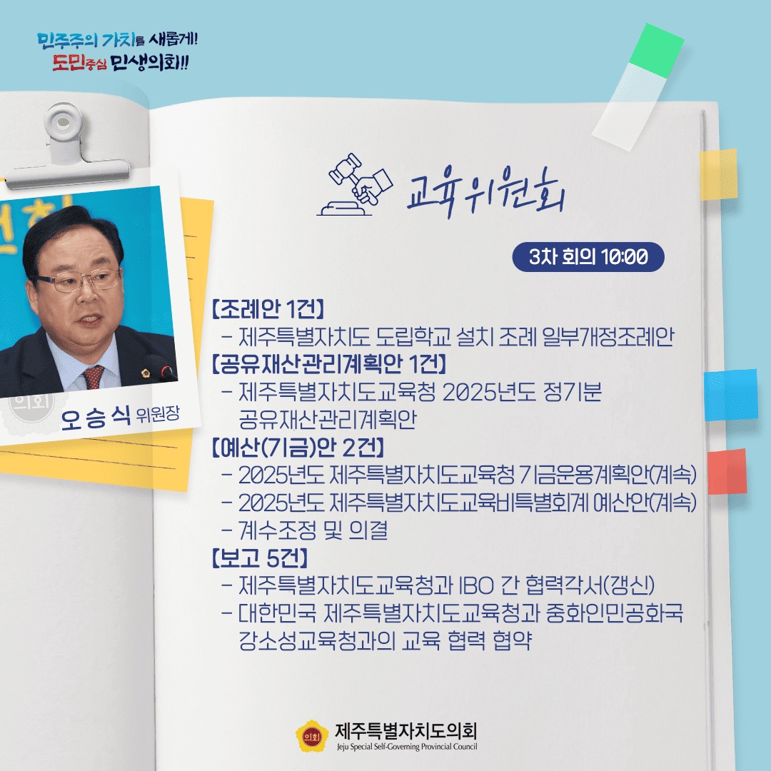 민주주의 가치를 새롭게! 도민중심 민생의회!! 오승식 위원장 교육위원회 3차 회의 10:00 [조례안 1건] - 제주특별자치도 도립학교 설치조례 일부개정조례안 [공유재산관리계획안 1건] - 제주특별자치도교육청 2025년도 정기분 공유재산관리계획안 [예산(기금)안 2건] - 2025년도 제주특별자치도교육청 기금운용계획안(계속) - 2025년도 제주특별자치도교육비특별회계 예산안(계속) - 계수조정 및 의결 [보고 5건] - 제주특별자치도교육청과 IBO 간 협력각서(갱신) - 대한민국 제주특별자치도교육청과 중화인민공화국 강소성교육청과의 교육 협력 협약 제주특별자치도의회 Jeju Special Self-Governing Provincial Council