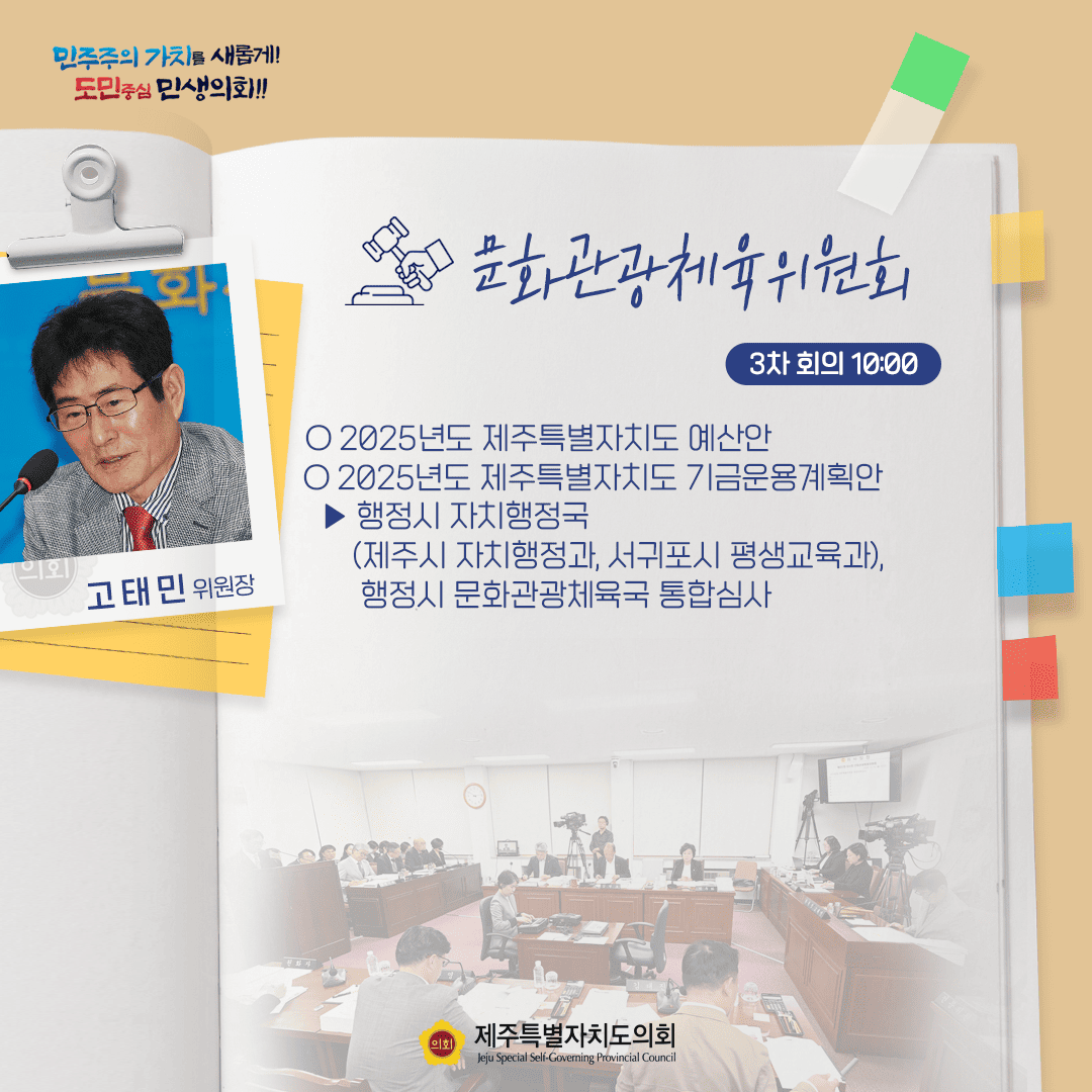 민주주의 가치를 새롭게! 도민중심 민생화!! 고태민 위원장 문화관광체육위원회 3차 회의 10:00 ○ 2025년도 제주특별자치도 예산안 ○ 2025년도 제주특별자치도 기금운용계획안  - 행정자치행정국 (제주시 자치행정과, 서귀포시 평생교육과), 행정시 문화관광체육국 통합심사 제주특별자치도의회 Jeju Special Self-Governing Provincial Council
