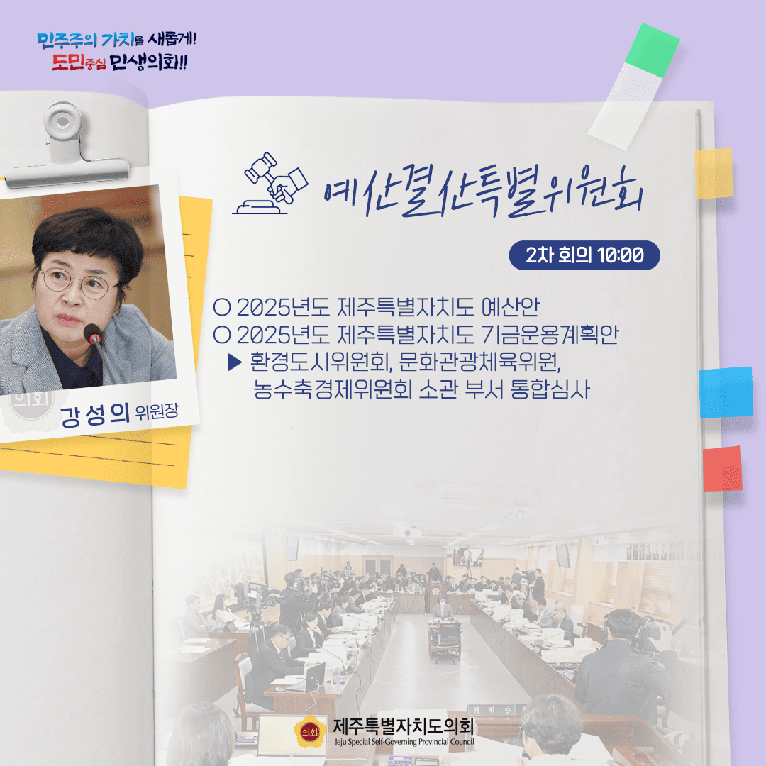 민주주의 가치를 새롭게! 도민중심 민생의회!! 예산결산특별위원회 2차 회의 10:00 강성의 위원장 ○ 2025년도 제주특별자치도 예산안 ○ 2025년도 제주특별자치도 기금운용계획안 - 환경도시위원회, 문화관광체육위원, 농수축경제위원회 소관부서 통합심사 제주특별자치도의회 Jeju Special Self-Governing Provincial Council