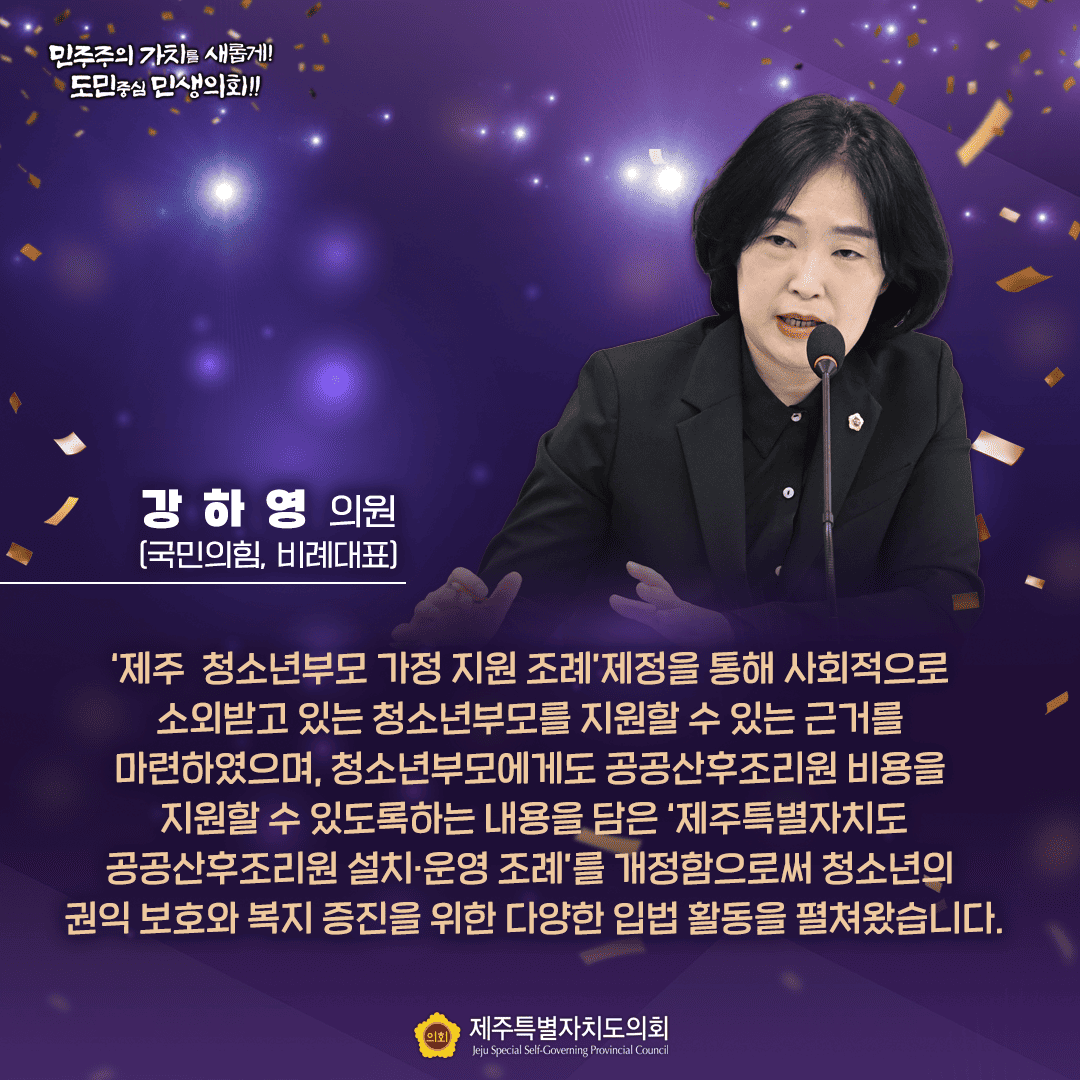 강하영 의원 (국민의힘, 비례대표) '제주 청소년부모 가정 지원 조례제정을 통해 사회적으로 소외받고 있는 청소년부모를 지원할 수 있는 근거를 마련하였으며, 청소년부모에게도 공공산후조리원 비용을 지원할 수 있도록하는 내용을 담은 '제주특별자치도 공공산후조리원 설치·운영 조례'를 개정함으로써 청소년의 권익 보호와 복지 증진을 위한 다양한 입법 활동을 펼쳐왔습니다. 민주주의 가치를 새롭게! 도민중심 민생의회!! 제주특별자치도의회 Jeju Special Self-Governing Provincial Council