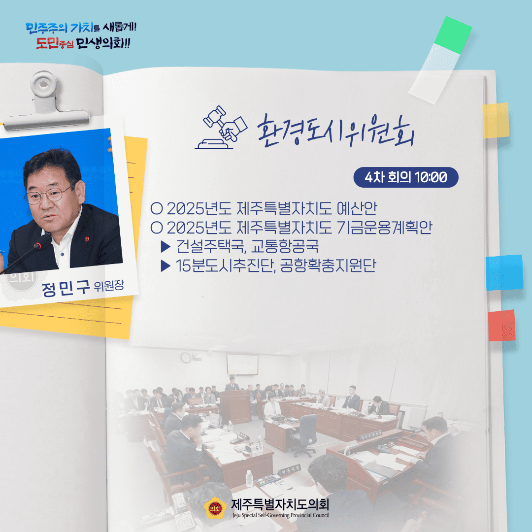 민주주의 가치를 새롭게! 도민중심 민생의회!! 정민구 위원장 환경도시위원회 4차 회의 10:00 ○ 2025년도 제주특별자치도 예산안 ○ 2025년도 제주특별자치도 기금운용계획안 - 건설주택국, 교통항공국 - 15분도시추진단, 공항확충지원단 제주특별자치도의회 Jeju Special Self-Governing Provincial Council