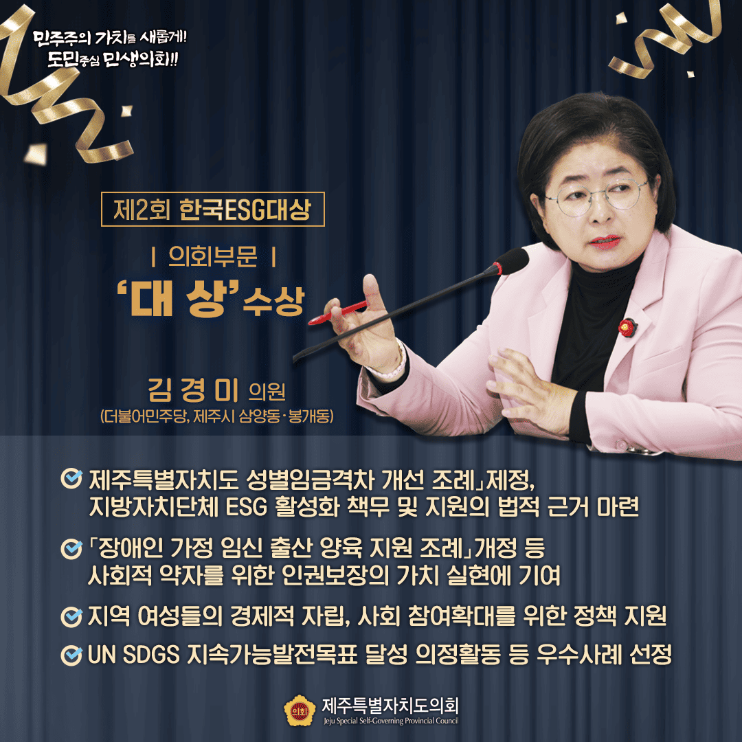 제2회 한국ESG대상 | 의회부문 | '대상'수상 김경미 의원 (더불어민주당, 제주시 삼양동·봉개동) 제주특별자치도 성별임금격차 개선 조례」제정, 지방자치단체 ESG 활성화 책무 및 지원의 법적 근거 마련 「장애인 가정 임신 출산 양육 지원 조례개정 등 사회적 약자를 위한 인권보장의 가치 실현에 기여 지역 여성들의 경제적 자립, 사회 참여확대를 위한 정책 지원 GUN SDGS 지속가능발전목표 달성 의정활동 등 우수사례 선정 민주주의 가치를 새롭게! 도민중심 민생의회!! 제주특별자치도의회 Jeju Special Self-Governing Provincial Council