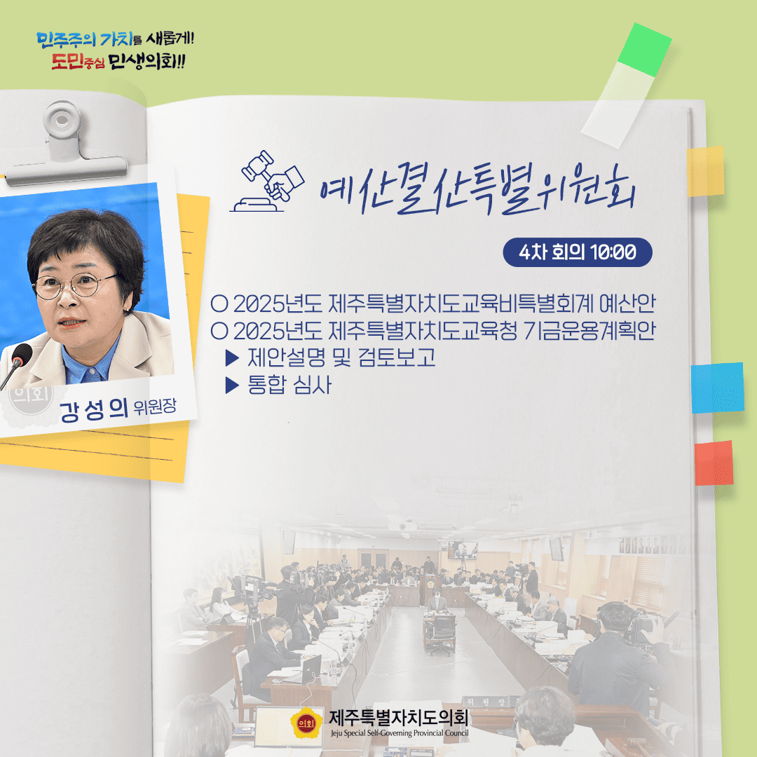 민주주의 가치를 새롭게! 도민중심 민생의회!! 예산결산특별위원회 4차 회의 10:00 ○ 2025년도 제주특별자치도교육비특별회계 예산안  ○ 2025년도 제주특별자치도교육청 기금운용계획안  - 제안설명 및 검토보고 - 통합 심사 강성의 위원장 제주특별자치도의회 Jeju Special Self-Governing Provincial Council