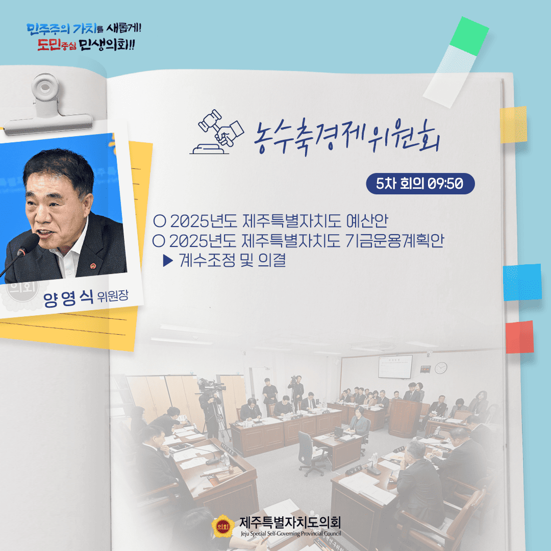 민주주의 가치를 새롭게! 도민중심 민생화!! 양영식 위원장 농수축경제위원회 5차 회의 09:50 ○ 2025년도 제주특별자치도 예산안 ○ 2025년도 제주특별자치도 기금운용계획안 - 계수조정 및 의결 제주특별자치도의회 Jeju Special Self-Governing Provincial Council