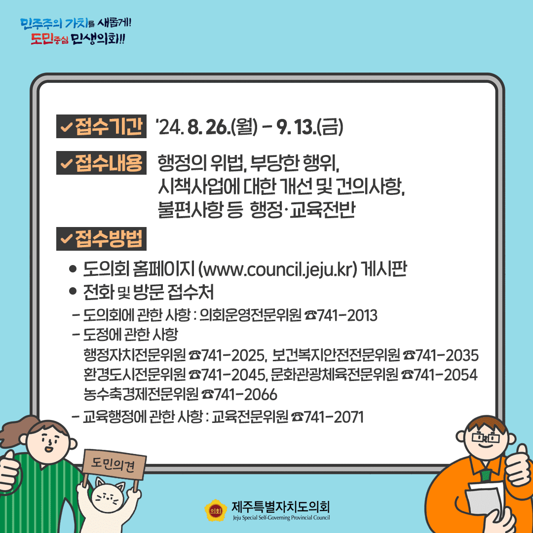 접수기간 : '24. 8.26.(월)~9.13.(금)  접수내용 : 행정의 위법, 부당한 행위, 시책사업에 대한 개선 및 건의사항, 불편사항 등 행정교육전반   접수방법 : 도의회 홈페이지(www.council.jeju.kr)게시판   전화 및 방문접수처( 해당 상임위원회 사무실)
