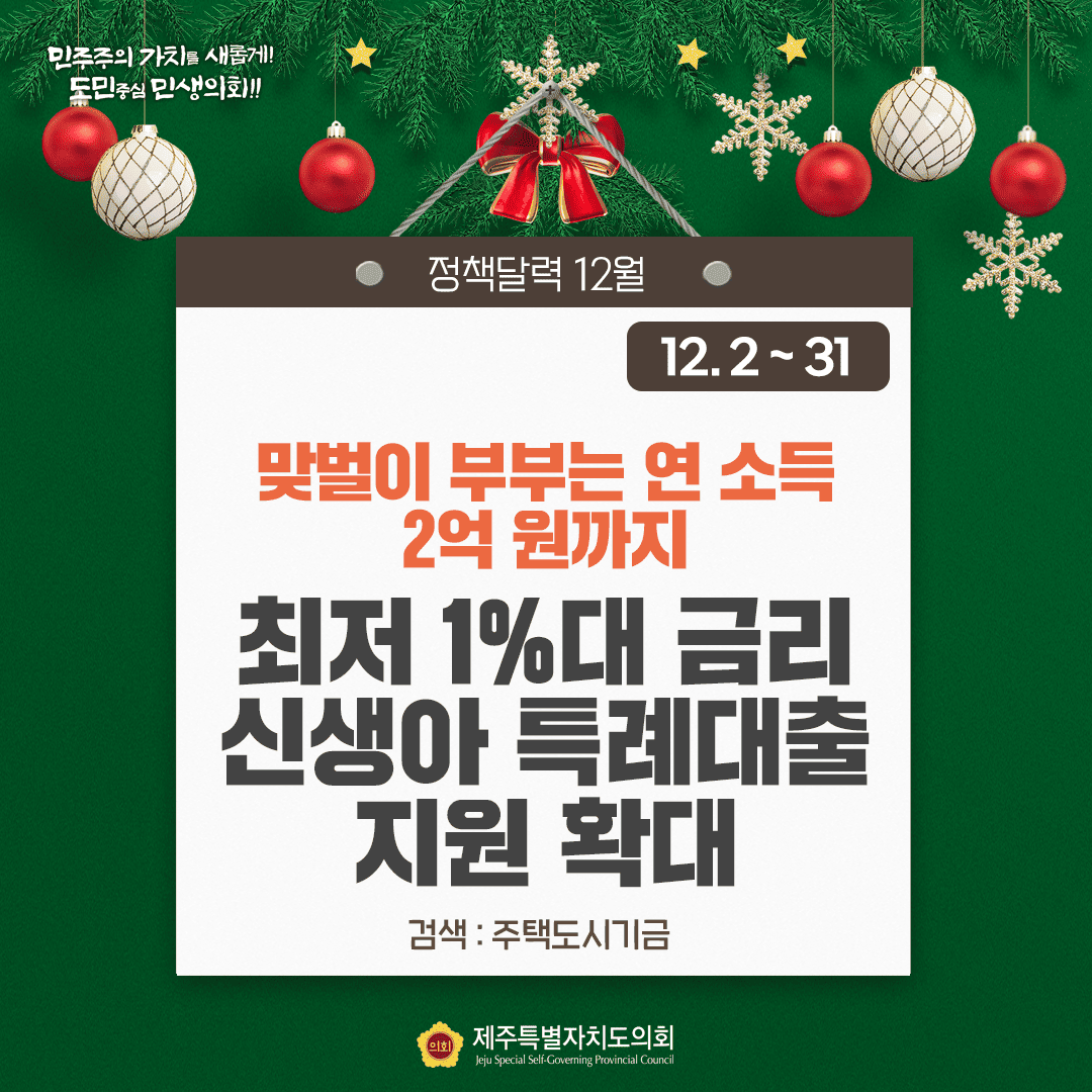 민주주의 가치를 새롭게!! 도민중심 민생의회!! 정책달력 12월 12.2~31 맞벌이 부부는 연 소득 2억원까지 최저 1%대 금리 신생아 특례대출 지원 확대 검색:주택도시기금 제주특별자치도의회