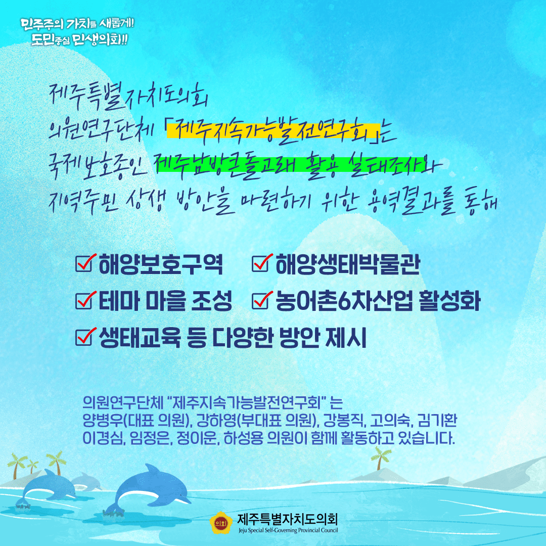 제주특별자치도의회  의원연구단체 '제주지속가능발전연구회'는 국제보호종인 '제주남방큰돌고래 활용 실태조사와  지역주민 상생 방안을 마련하기 위한 용역결과를 통해  해양보호구역, 해양생태박물관, 테마마을조성, 농어촌 6차산업활성화, 생태교육 등 다양한 방안제시