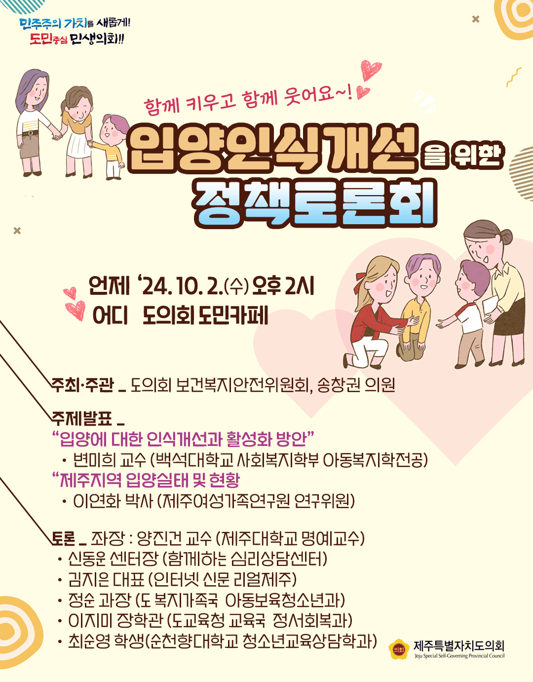 함께 키우고 함께 웃어요~ 입양인식개선을 위한 정책토론회  언제:'24.10.2.(수) 오후2시 어디:도의회 도민카페  주관/주최 : 도의회 보건복지안전위원회, 송창권의원   주제발표:입양에 대한 인식개선과 활성화 방안  변미희교수(백석대학교 사회복지학부 아동복지학전공)  제주지역 입양실태 및 현황  이연화박사(제주여성가족연구원 연구위원)  토론 _좌장:양진건교수(제주대학교 명예교수)  신동운 센터장(함께하는 심리상담센터)  김지은대표(인터넷신문 이얼제주)  정순과장(도 복지가족국 아동보육청소년과), 이지미장학관(도교육청 교육국 정서회복과)  최순영학생(순청향대학교 청소년 교육상담학과)