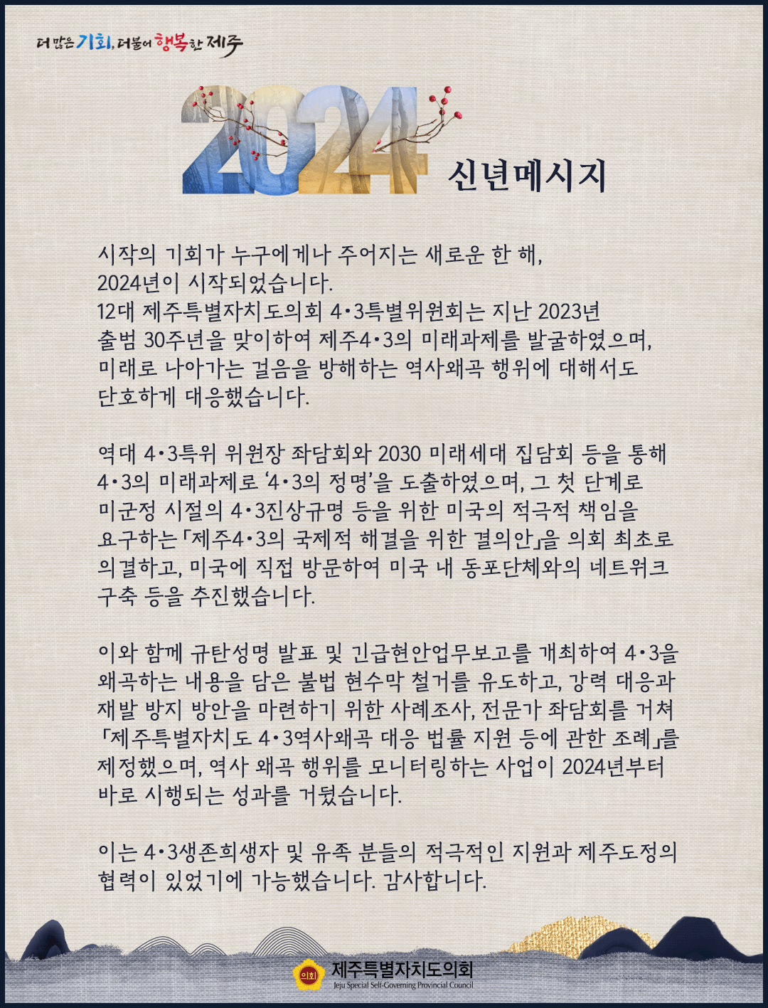 시작의 기회가 누구에게나 주어지는 새로운 한 해, 2024년이 시작되었습니다. 12대 제주특별자치도의회 4.3특별위원회는 지난 2023년 출범 30주년을 맞이하여 제주4.3 미래과제를 발굴하였으며 미래로 나아가는 걸음을 방해하는 역사왜곡 행위에 대해서도 단호하게 대응했습니다. 역대 4.3특위 위워장 좌담회와 2030 미래세대 집담회 등을 통해 4.3 미래과제로 '4.3의 정명'을 도출하였으며 그 첫 단계로 미군정 시절의 4.3진상규명 등을 위한 미국의 적극적 책임을 요구하는 '제주4.3의 국제적 해결을 위한 결의안'을 의회 최초로 의결하고, 미국에 직접 방문하여 미국내 동포단체와의 네트워크 구축등을 추진했습니다.