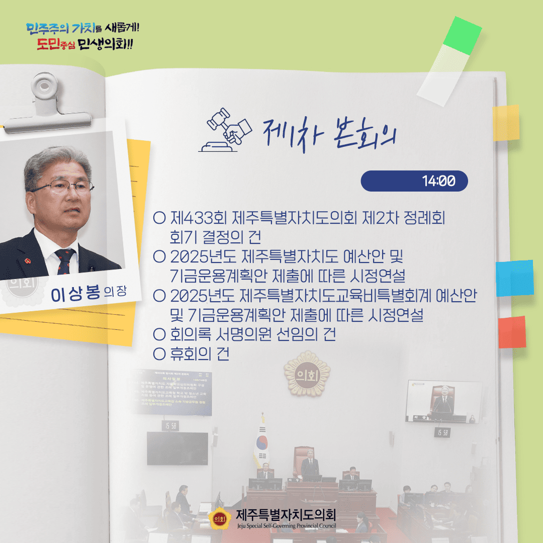 제1차본회의 14:00  ○제433회 제주특별자치도의회 제2차 정례회 회기 결정의 건 ○2025년도 제주특별자치도예산안 및 기금운용계획안 제출에 따른 시정연설   ○2025년도 제주특별자치도교육비특별회계 예산안 및 기금운용계획안 제출에 따른 시정연설   ○회의록 서명의원 선임의 건  ○휴회의 건