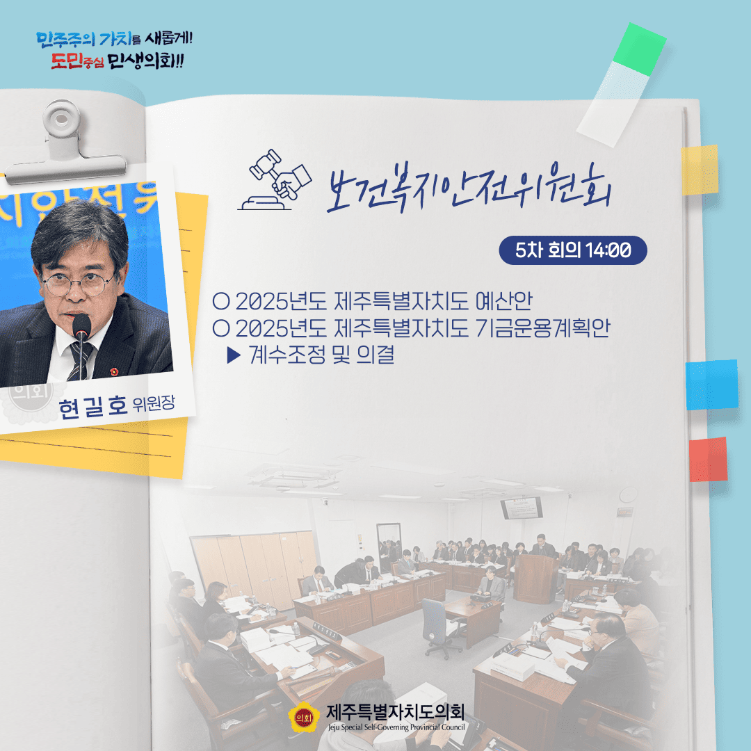 민주주의 가치를 새롭게! 도민중심 민생의회!! 현길호 위원장 보건복지안전위원회 5차 회의 14:00 ○ 2025년도 제주특별자치도 예산안 ○ 2025년도 제주특별자치도 기금운용계획안  - 계수조정 및 의결 의회제주특별자치도의회 Jeju Special Self-Governing Provincial Council
