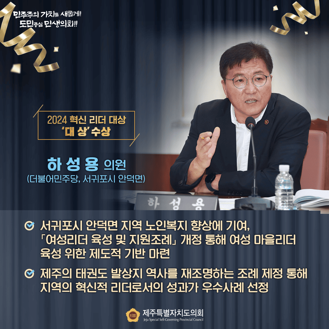 2024혁신리더대상 '대상'수상  하성용의원(더불어민주당, 서구포시 안덕면) 서귀포시 안덕면 지역 노인복지 향상에 기여, '여성리더 육성 및 지원조례'개정을 통해 여성 마을리더 육성 위한 제도적 기반마련, 제주의 태권도 발상지 역사를 재조명하는 조례제정 통해 지역의 혁신적 리더로서의 성과가 우수사례 선정