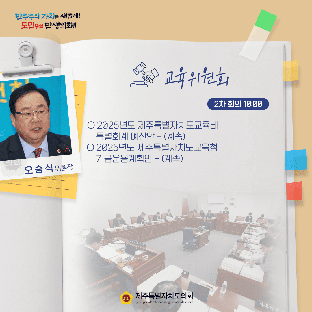 민주주의 가치를 새롭게! 도민중심 민생의회!! 오승식 위원장 교육위원회 2차 회의 10:00 ○ 2025년도 제주특별자치도교육비 특별회계예산안 - (계속) ○ 2025년도 제주특별자치도교육청 기금운용계획안 - (계속) 제주특별자치도의회 Jeju Special Self-Governing Provincial Council