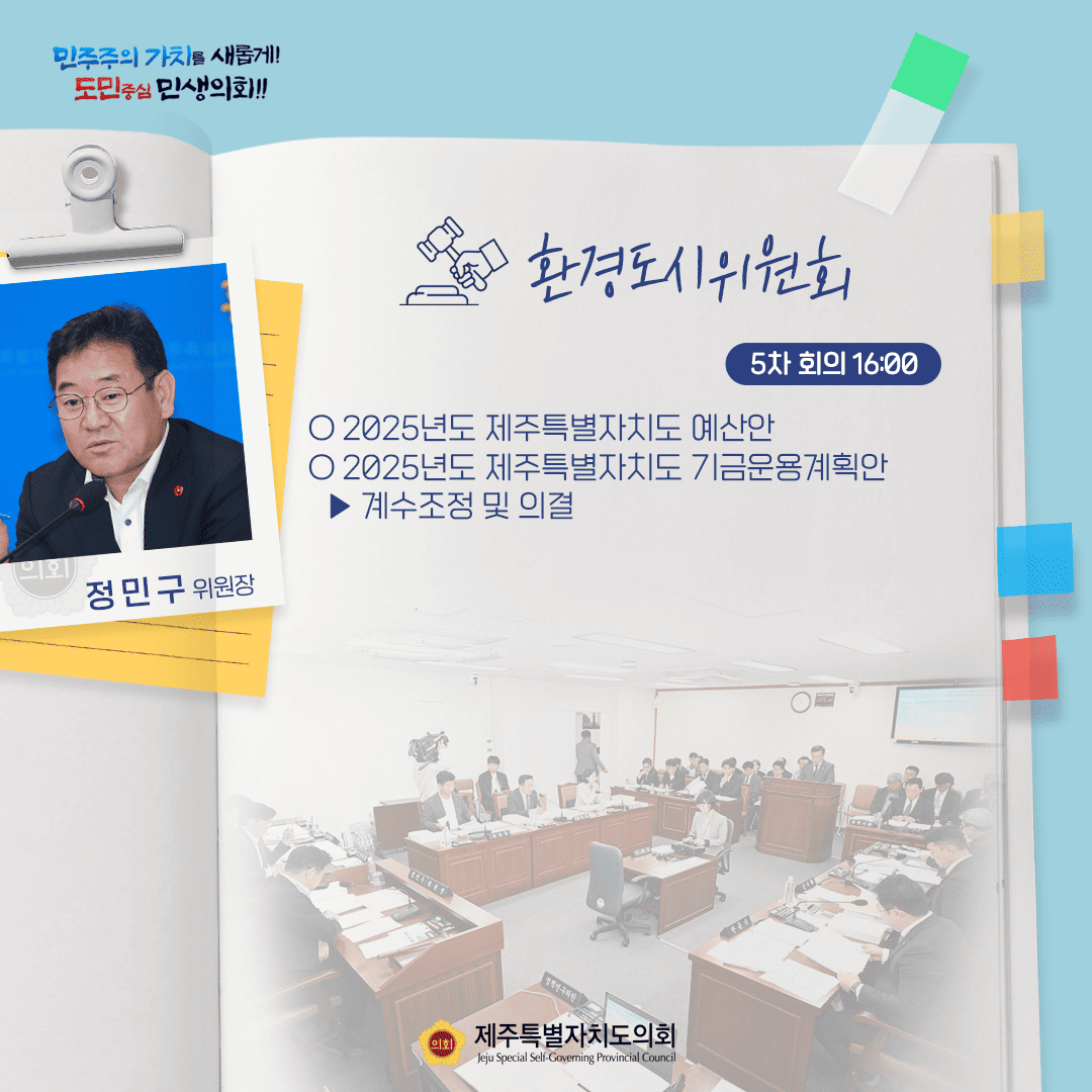 민주주의 가치를 새롭게! 도민중심 민생의회!! 정민구 위원장 환경도시위원회 5차 회의 16:00 ○ 2025년도 제주특별자치도 예산안 ○ 2025년도 제주특별자치도 기금운용계획안  - 계수조정 및 의결 제주특별자치도의회 Jeju Special Self-Governing Provincial Council