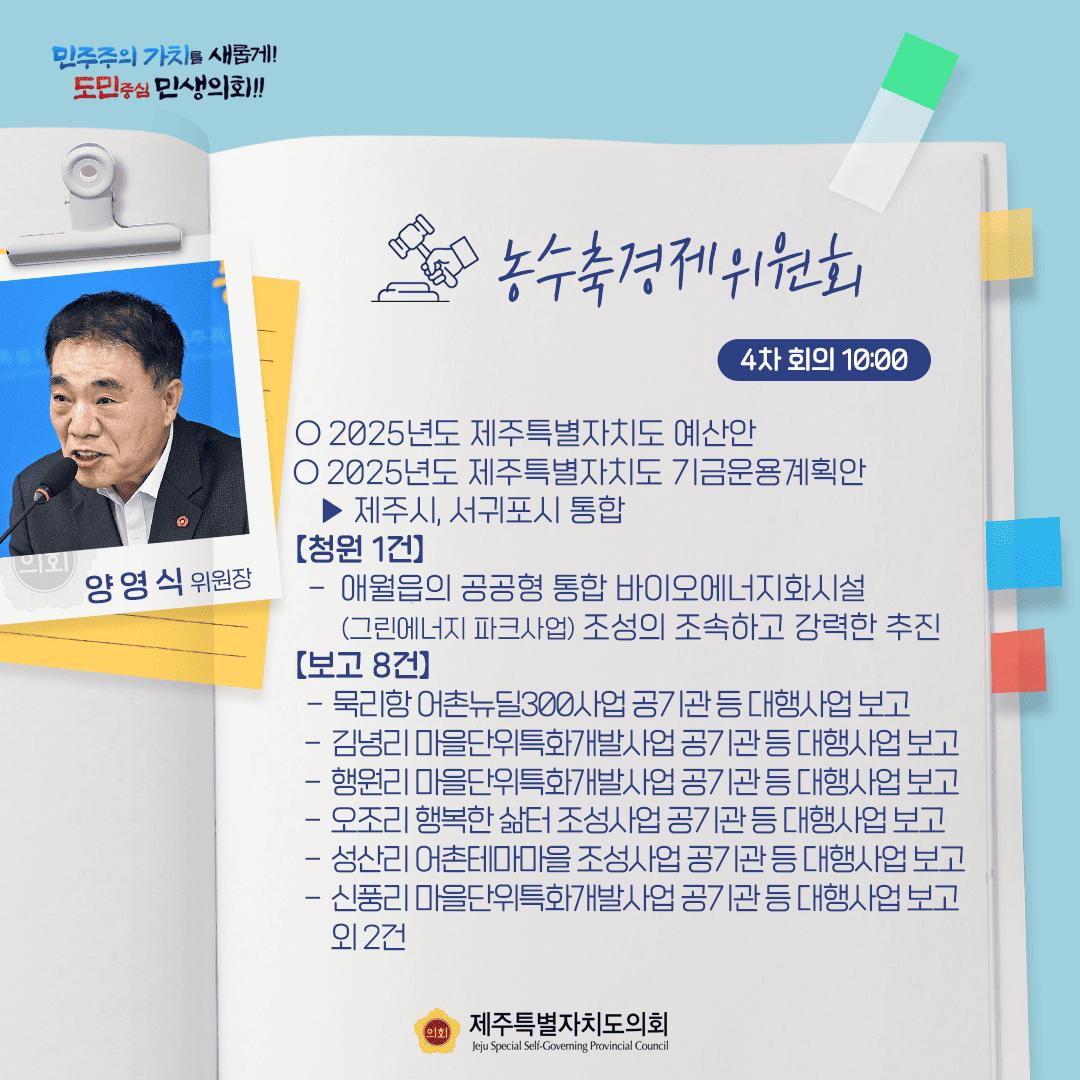 민주주의 가치를 새롭게! 도민중심 민생의회!! 양영식 위원장 농수축경제위원회 4차 회의 10:00 ○ 2025년도 제주특별자치도 예산안 ○ 2025년도 제주특별자치도 기금운용계획안  - 제주시, 서귀포시 통합 [청원 1건] - 애월읍의 공공형 통합 바이오에너지화시설 (그린에너지파크사업) 조성의 조속하고 강력한 추진 [보고 8건] - 묵리항어촌뉴딜 300사업공기관등대행사업보고 - 김녕리 마을단위특화개발사업 공기관등 대행사업보고 - 행원리 마을단위특화개발사업공기관 등 대행사업보고 - 오조리 행복한 삶터 조성사업공기관등 대행사업보고 - 성산리 어촌테마마을 조성사업공기관등 대행사업보고 - 신풍리 마을단위특화개발사업공기관등 대행사업 보고  외2건 제주특별자치도의회 Jeju Special Self-Governing Provincial Council