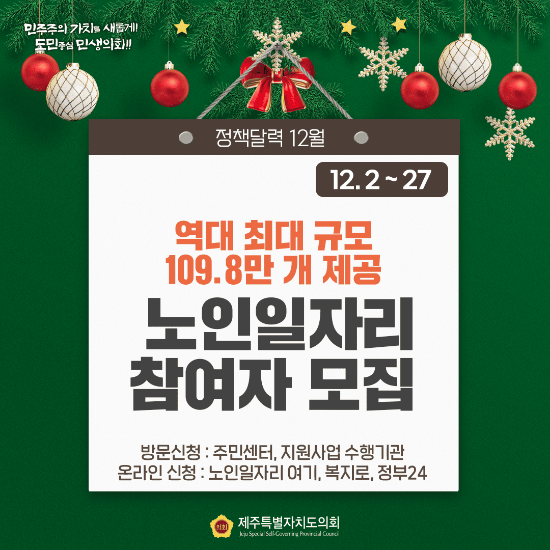 민주주의 가치를 새롭게!! 도민중심 민생의회!! 정책달력 12월 12.2~27 역대 최대 규모 109.8만 개 제공 노인일자리 참여자 모집 방문신청:조민센터, 지원사업 수행기관 온라인 신청:노인일자리 여기,복지로,정부24 제주특별자치도의회