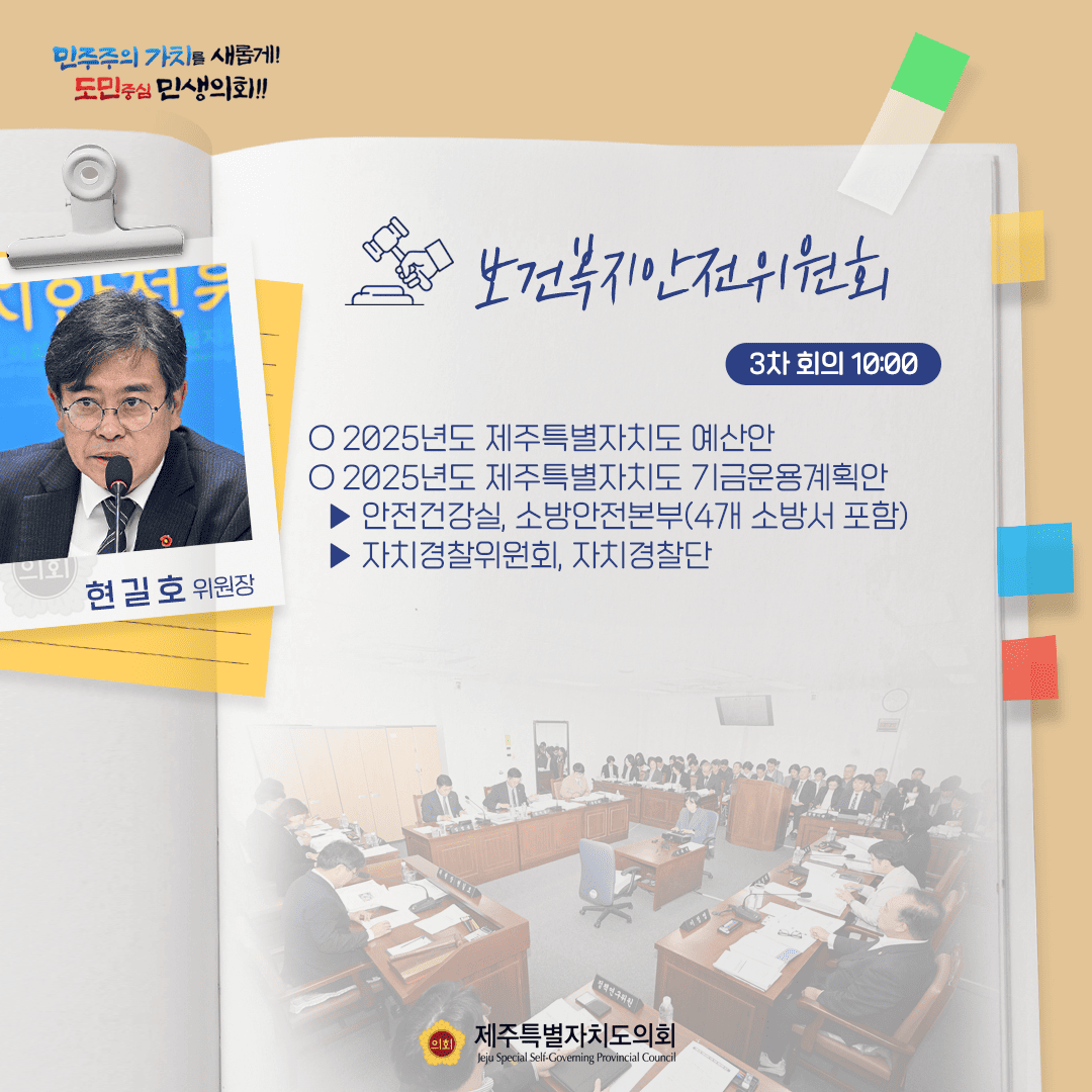 민주주의 가치를 새롭게! 도민중심 민생의회!! 현길호 위원장 보건복지안전위원회 3차 회의 10:00 ○ 2025년도 제주특별자치도 예산안 ○ 2025년도 제주특별자치도 기금운용계획안  - 안전건강실, 소방안전본부(4개 소방서 포함)  - 자치경찰위원회, 자치경찰단 정책연구위원 제주특별자치도의회 Jeju Special Self-Governing Provincial Council