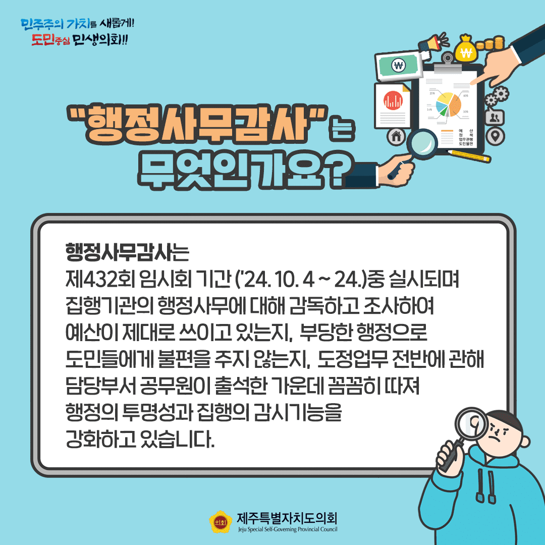 행정사무감사는 무엇인가요? 행정사무감사는 제432회 임시회 기간('24.10.4~24.)중 실시되며 집행기관의 행정사무에 대해 감독하고 조사하여 예산이 제대로 쓰이고 있는지, 부당한 행정으로 도민들에게 불편을 주지않는지 도정업무 전반에 관해 담당부서 공무원이 출석한 가운데 꼼꼼히 따져 행정의 투명성과 집행의 감시기능을 강화하고 있습니다