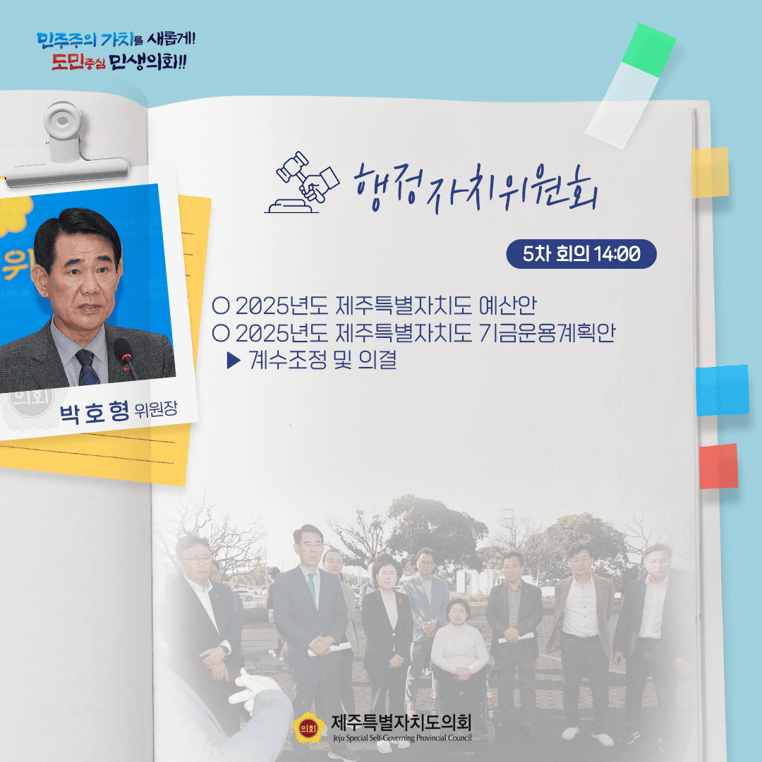민주주의 가치를 새롭게! 도민중심 민생의회!! 박호형 위원장 행정자치위원회 5차 회의 14:00 ○ 2025년도 제주특별자치도 예산안 ○ 2025년도 제주특별자치도 기금운용계획안 - 계수조정 및 의결 제주특별자치도의회 Jeju Special Self-Governing Provincial Council