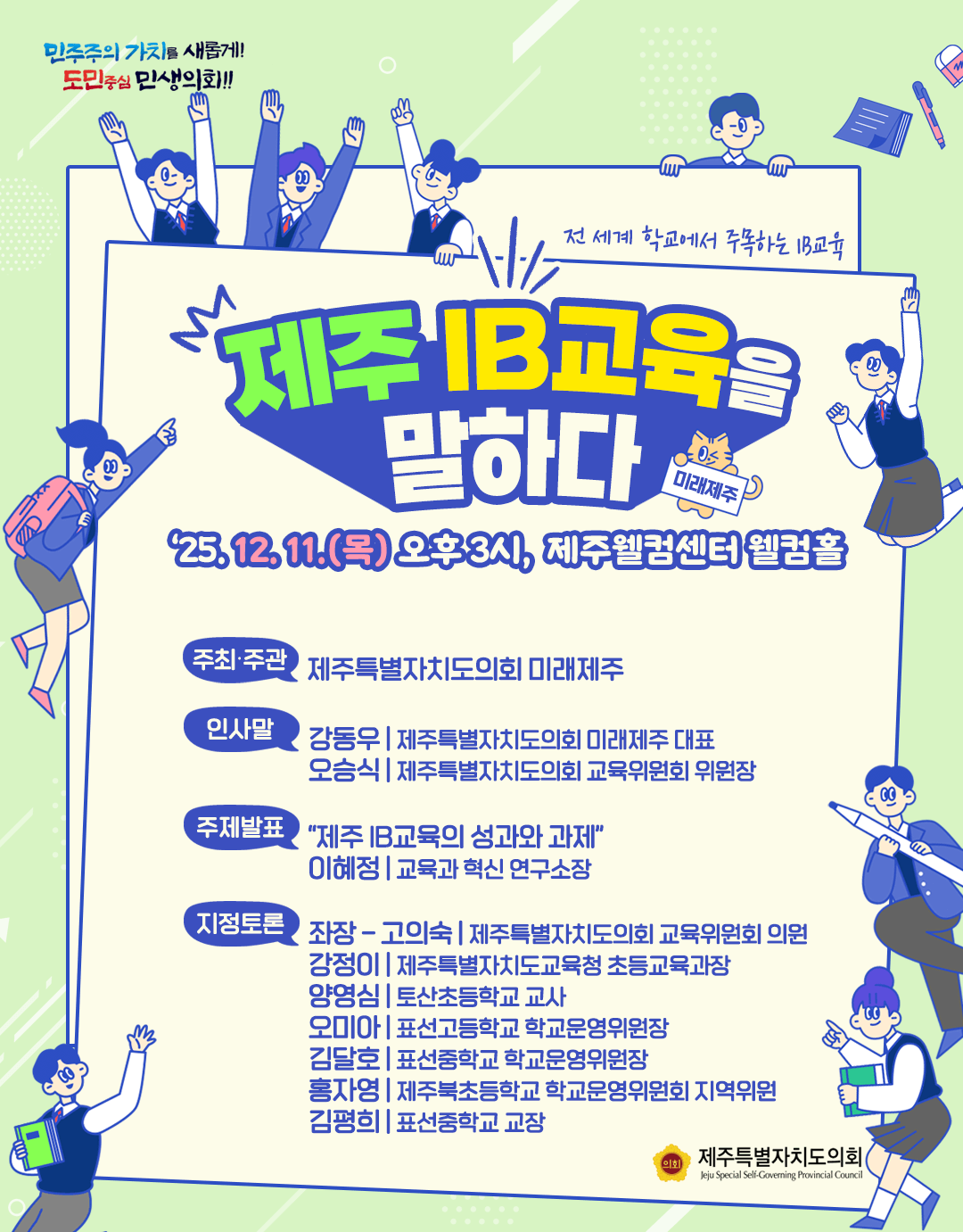 제주IB교육을 말하다  전세계 학교에서 주목하는 IB교육 '25.12.11.(목) 오후3시, 제주웰컴센터 웰컴홀  주최/주관:제주특별자치도의회 미래제주  인사말 : 강동우(도의회 미래제주 대표), 오승식(도의회 교육위원회 위원장)  주제발표 : 제주IB교육의 성과와 과제  이혜정(교육과 혁신 연구소장)  지정토론-좌장:고의숙(도의회 교육위원회 의원) , 강정이(도교육청 초등교육과장), 양영심(토산초 교사), 오미아(표선고등학교 학교운영위원장), 김달호(표선중학교 학교운영위원장), 홍자영(제주북초등학교 학교운영위원회 지역위원), 김평희(표선중학교 교장)