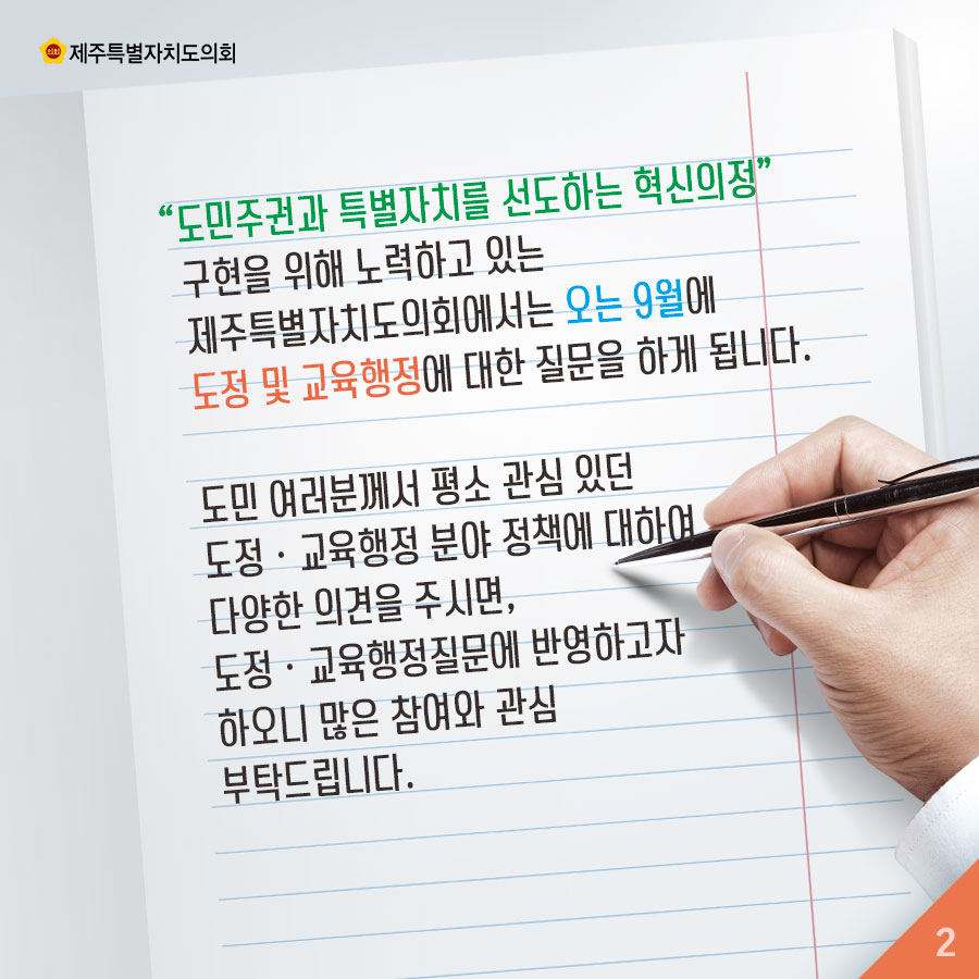 '도민주권과 특별가치를 선도하는 혁신의정' 구현을 위해 노력하고 있는 제주특별자치도의회에서는 오는 9월에 도정 및 교육행정에 대한 질문을 하게 됩니다. 도민 여러분께서 평소 관심 있던 도정 • 교육행정 분야 정책에 대하여 다양한 의견을 주시면, 도정 • 교육행정질문에 반영하고자 하오니 많은 참여와 관심 부탁드립니다. 