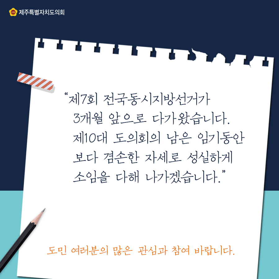 '체7회 전국동시지방선거가 3개월 앞으로 다가왔습니다. 제10대 도의회의 남은 임기동안 보다 겸손한 자세로 성실하게 소임을 다해 나가겠습니다.' 도민 여러분의 많은 관심과 참여 바랍니다. 