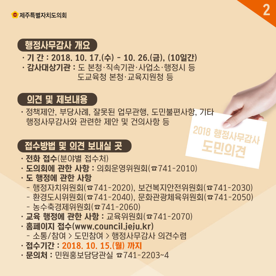 행정사무감사 개요 • 기 간 : 2018. 10. 17.(수) - 10. 26.(금), (10일간) • 감사대상기관 : 도 본정•직속기관•사업소•행정시 등, 도교육정 본정•교육지원청 등 의견 및 제보내용 • 정책제안, 부당사례, 잘못된 업무관행, 도민불편사항, 기타  행정사무감사와 관련한 제안 및 건의사항 등 접수방법 및 의견 보내실 곳 • 전화 접수(분야별 접수처) • 도의회에 관한 사항 : 의회운영위원회 • 도 행정에 관한 사항 - 행정자치위원회, 보건복지안전위원회 - 환경도시위원회, 문화관광체육위원회 - 농수축경제위원회 • 교육 행정에 관한 사항 : 교육위원회 • 홈페이지 접수(www.council.jeju.kr) - 소통/참여 〉 도민참여 〉 행정사무감사 의견수렴 • 접수기간 : 2018. 10. 15.(월) 까지 • 문의처 : 민원홍보담당관실 741-2203~4 