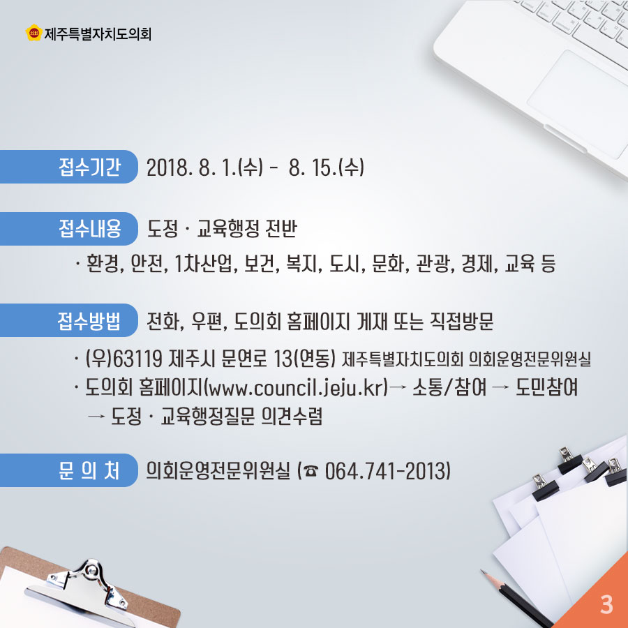 접수기간 2018. 8. 1.(수) - 8. 15.(수) 접수내용 도정 • 교육행정 전반 • 환경, 안전, 1차산업, 보건, 복지, 도시, 문화, 관광, 경제, 교육 등 접수방법 전화, 우편, 도의회 홈페이지 게재 또는 직접방문 • (우)63119 제주시 문연로 13(연동) 제주특별자치도의회 의회운영전문위원실 • 도의회 홈페이지(www.council.jeju.kr)— 소통/참여 - 도민참여 - 도정 • 교육행정질문 의견수렴 문의처 의회운영전문위원실 (064.741_2013) 