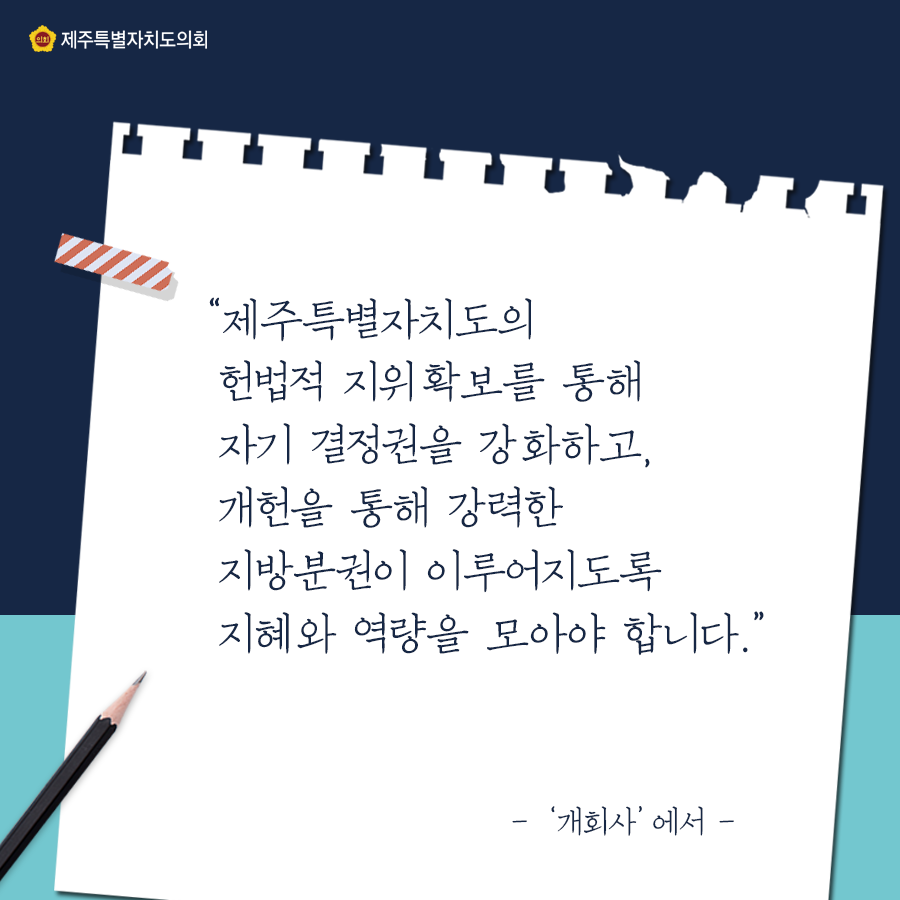 '제주특별자치도의 헌법적 지위확보를 통해 자기 결정권을 강화하고, 개헌을 통해 강력한 지방분권이 이루어지도록 지혜와 역량을 모아야 합니다.' - '개회사'에서 -